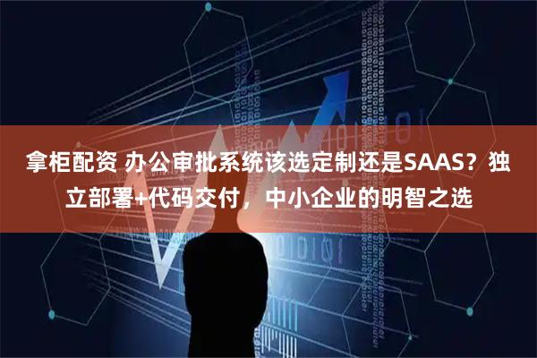 拿柜配资 办公审批系统该选定制还是SAAS？独立部署+代码交付，中小企业的明智之选