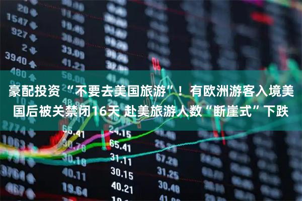 豪配投资 “不要去美国旅游”！有欧洲游客入境美国后被关禁闭16天 赴美旅游人数“断崖式”下跌