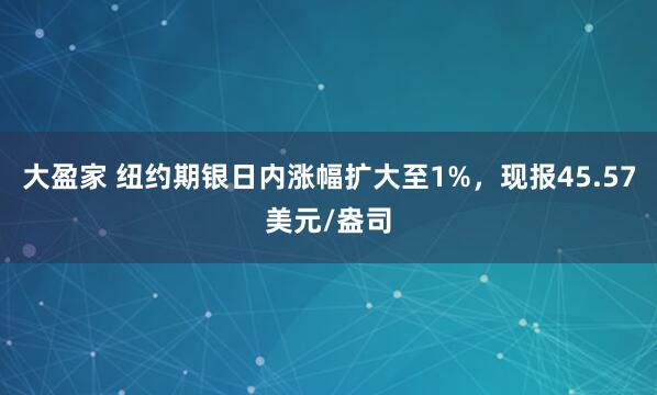 大盈家 纽约期银日内涨幅扩大至1%，现报45.57美元/盎司