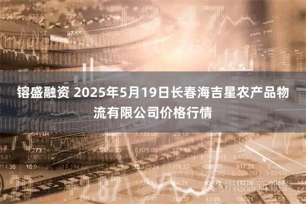 镕盛融资 2025年5月19日长春海吉星农产品物流有限公司价格行情