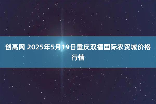 创高网 2025年5月19日重庆双福国际农贸城价格行情