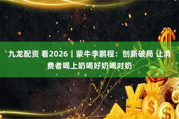 九龙配资 看2026|蒙牛李鹏程:创新破局 让消费者喝上奶喝好奶喝对奶