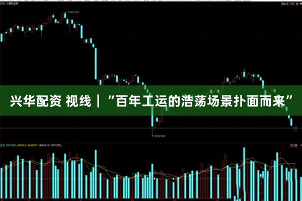 兴华配资 视线｜“百年工运的浩荡场景扑面而来”