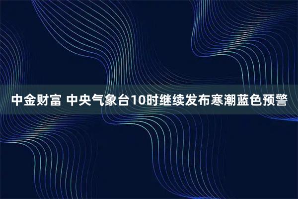 中金财富 中央气象台10时继续发布寒潮蓝色预警