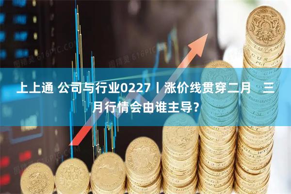 上上通 公司与行业0227丨涨价线贯穿二月 三月行情会由谁主导?