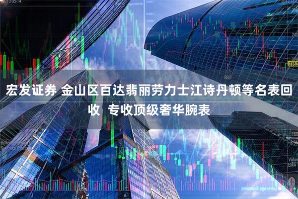 宏发证券 金山区百达翡丽劳力士江诗丹顿等名表回收  专收顶级奢华腕表