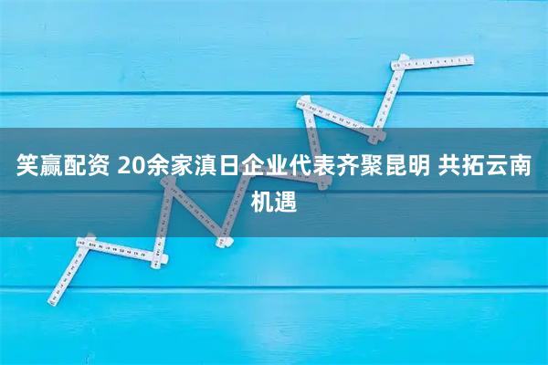 笑赢配资 20余家滇日企业代表齐聚昆明 共拓云南机遇